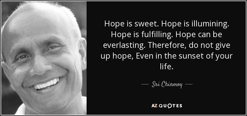 Hope is sweet. Hope is illumining. Hope is fulfilling. Hope can be everlasting. Therefore, do not give up hope, Even in the sunset of your life. - Sri Chinmoy