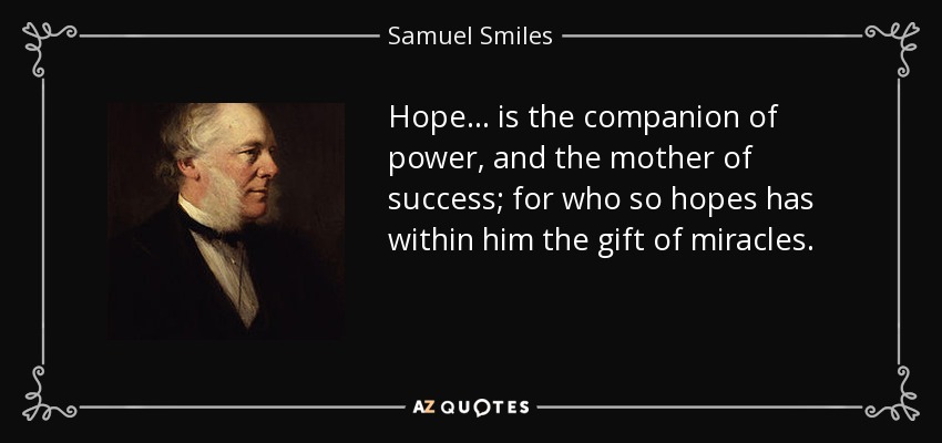 Hope... is the companion of power, and the mother of success; for who so hopes has within him the gift of miracles. - Samuel Smiles
