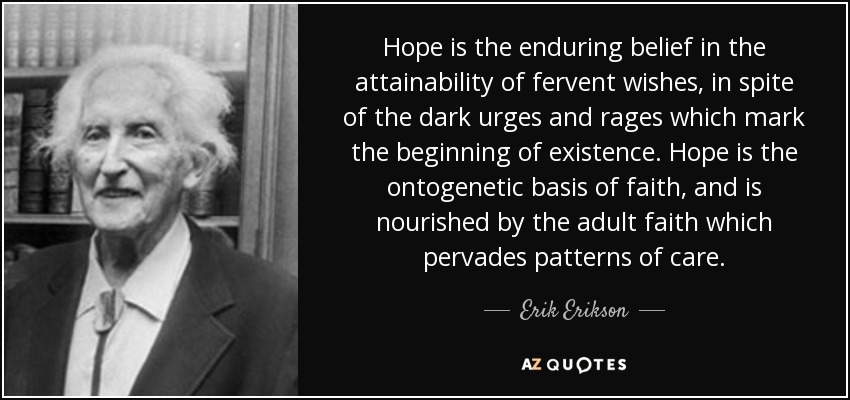 Hope is the enduring belief in the attainability of fervent wishes, in spite of the dark urges and rages which mark the beginning of existence. Hope is the ontogenetic basis of faith, and is nourished by the adult faith which pervades patterns of care. - Erik Erikson