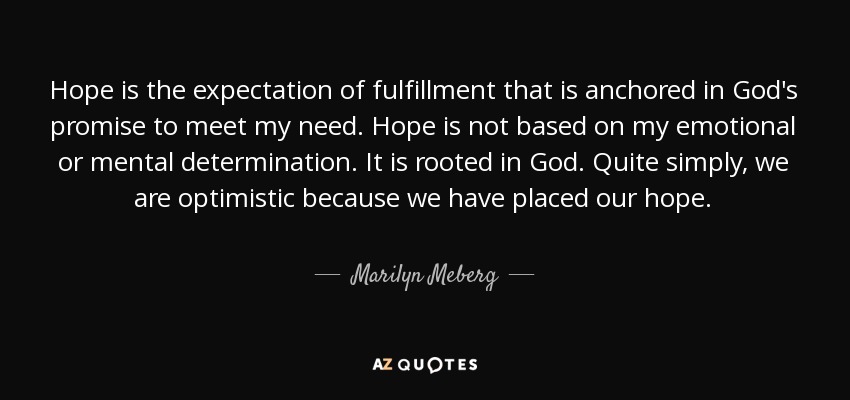 Hope is the expectation of fulfillment that is anchored in God's promise to meet my need. Hope is not based on my emotional or mental determination. It is rooted in God. Quite simply, we are optimistic because we have placed our hope. - Marilyn Meberg