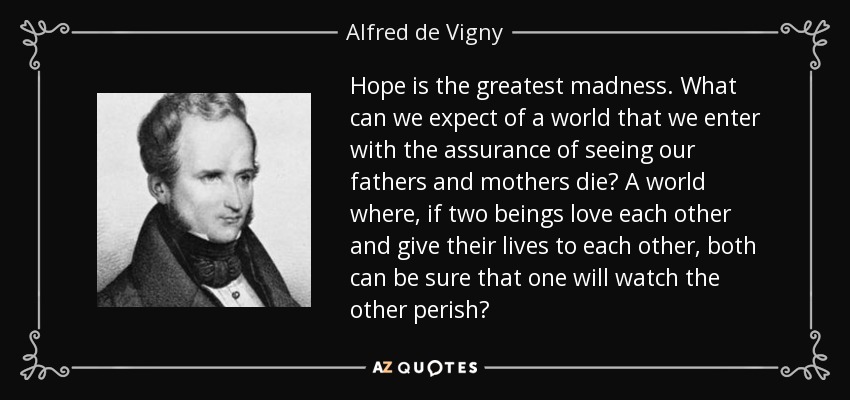 Hope is the greatest madness. What can we expect of a world that we enter with the assurance of seeing our fathers and mothers die? A world where, if two beings love each other and give their lives to each other, both can be sure that one will watch the other perish? - Alfred de Vigny