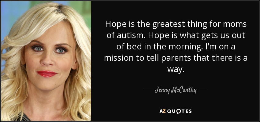 Hope is the greatest thing for moms of autism. Hope is what gets us out of bed in the morning. I'm on a mission to tell parents that there is a way. - Jenny McCarthy