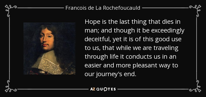 Hope is the last thing that dies in man; and though it be exceedingly deceitful, yet it is of this good use to us, that while we are traveling through life it conducts us in an easier and more pleasant way to our journey's end. - Francois de La Rochefoucauld