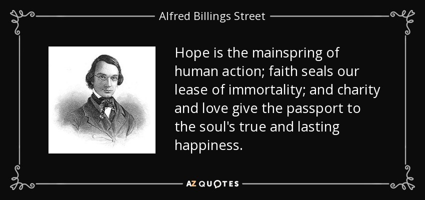 Hope is the mainspring of human action; faith seals our lease of immortality; and charity and love give the passport to the soul's true and lasting happiness. - Alfred Billings Street