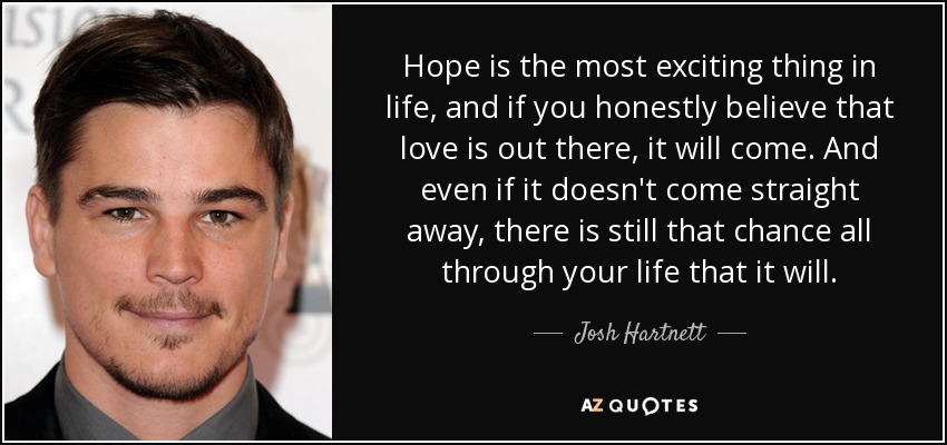 Hope is the most exciting thing in life, and if you honestly believe that love is out there, it will come. And even if it doesn't come straight away, there is still that chance all through your life that it will. - Josh Hartnett
