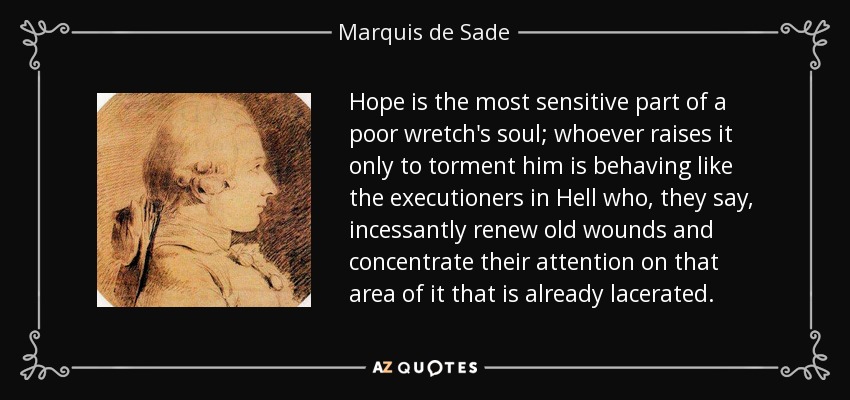 Hope is the most sensitive part of a poor wretch's soul; whoever raises it only to torment him is behaving like the executioners in Hell who, they say, incessantly renew old wounds and concentrate their attention on that area of it that is already lacerated. - Marquis de Sade