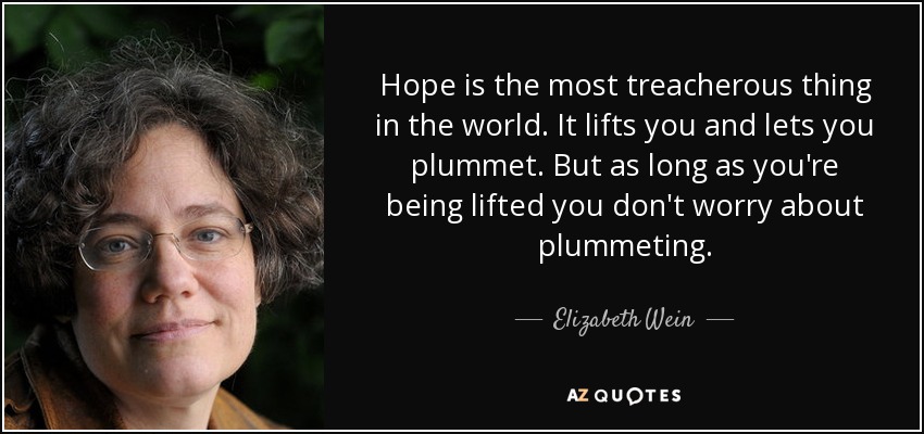 Hope is the most treacherous thing in the world. It lifts you and lets you plummet. But as long as you're being lifted you don't worry about plummeting. - Elizabeth Wein