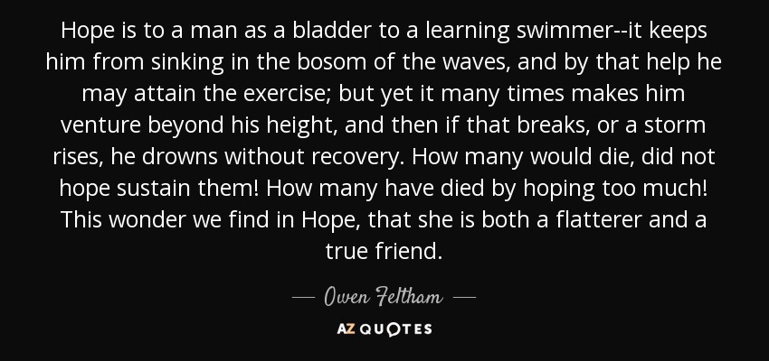 Hope is to a man as a bladder to a learning swimmer--it keeps him from sinking in the bosom of the waves, and by that help he may attain the exercise; but yet it many times makes him venture beyond his height, and then if that breaks, or a storm rises, he drowns without recovery. How many would die, did not hope sustain them! How many have died by hoping too much! This wonder we find in Hope, that she is both a flatterer and a true friend. - Owen Feltham