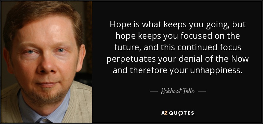 Hope is what keeps you going, but hope keeps you focused on the future, and this continued focus perpetuates your denial of the Now and therefore your unhappiness. - Eckhart Tolle