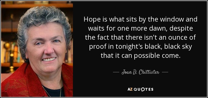 Hope is what sits by the window and waits for one more dawn, despite the fact that there isn't an ounce of proof in tonight's black, black sky that it can possible come. - Joan D. Chittister