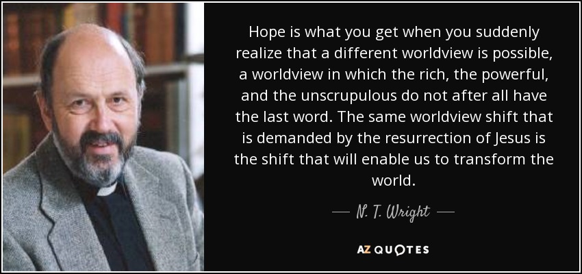 Hope is what you get when you suddenly realize that a different worldview is possible, a worldview in which the rich, the powerful, and the unscrupulous do not after all have the last word. The same worldview shift that is demanded by the resurrection of Jesus is the shift that will enable us to transform the world. - N. T. Wright