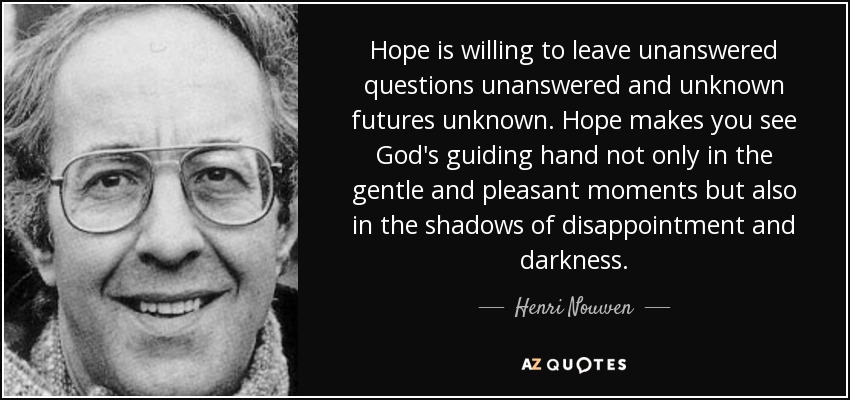 Hope is willing to leave unanswered questions unanswered and unknown futures unknown. Hope makes you see God's guiding hand not only in the gentle and pleasant moments but also in the shadows of disappointment and darkness. - Henri Nouwen