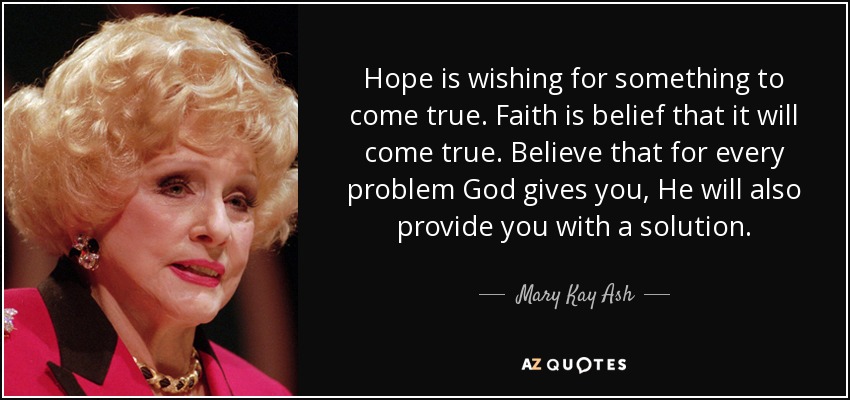 Hope is wishing for something to come true. Faith is belief that it will come true. Believe that for every problem God gives you, He will also provide you with a solution. - Mary Kay Ash