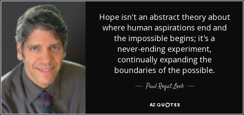 Hope isn't an abstract theory about where human aspirations end and the impossible begins; it's a never-ending experiment, continually expanding the boundaries of the possible. - Paul Rogat Loeb