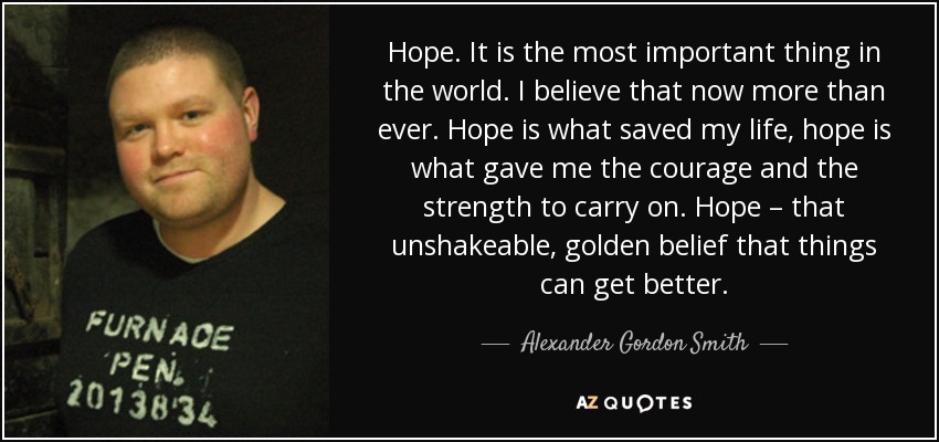 Hope. It is the most important thing in the world. I believe that now more than ever. Hope is what saved my life, hope is what gave me the courage and the strength to carry on. Hope – that unshakeable, golden belief that things can get better. - Alexander Gordon Smith
