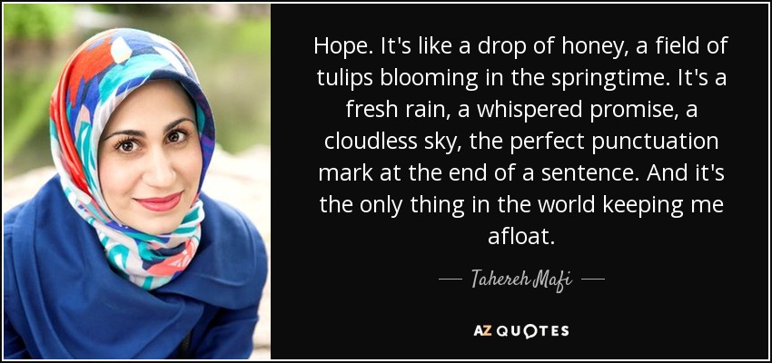 Hope. It's like a drop of honey, a field of tulips blooming in the springtime. It's a fresh rain, a whispered promise, a cloudless sky, the perfect punctuation mark at the end of a sentence. And it's the only thing in the world keeping me afloat. - Tahereh Mafi