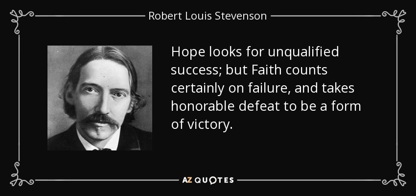 Hope looks for unqualified success; but Faith counts certainly on failure, and takes honorable defeat to be a form of victory. - Robert Louis Stevenson