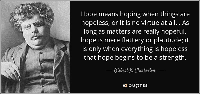 Hope means hoping when things are hopeless, or it is no virtue at all... As long as matters are really hopeful, hope is mere flattery or platitude; it is only when everything is hopeless that hope begins to be a strength. - Gilbert K. Chesterton