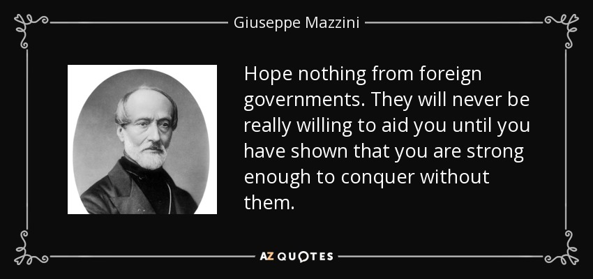 Hope nothing from foreign governments. They will never be really willing to aid you until you have shown that you are strong enough to conquer without them. - Giuseppe Mazzini