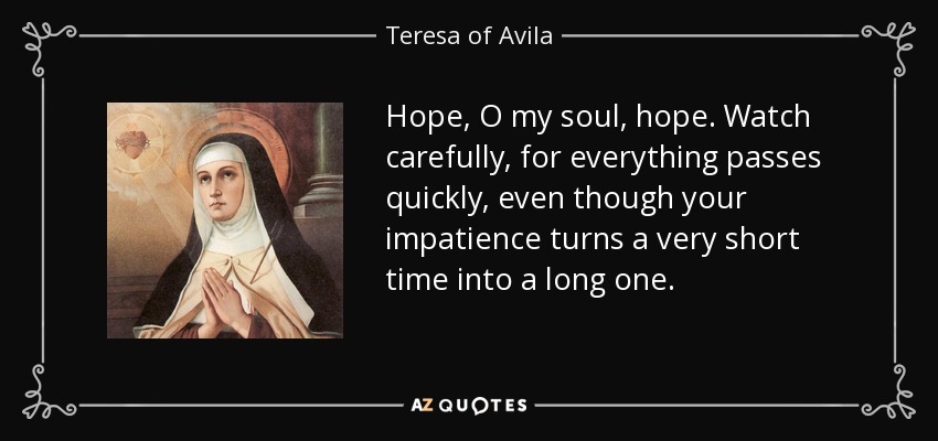Hope, O my soul, hope. Watch carefully, for everything passes quickly, even though your impatience turns a very short time into a long one. - Teresa of Avila