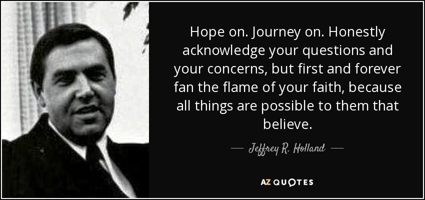 Hope on. Journey on. Honestly acknowledge your questions and your concerns, but first and forever fan the flame of your faith, because all things are possible to them that believe. - Jeffrey R. Holland