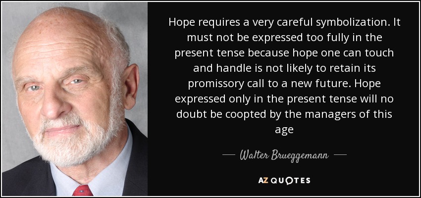 Hope requires a very careful symbolization. It must not be expressed too fully in the present tense because hope one can touch and handle is not likely to retain its promissory call to a new future. Hope expressed only in the present tense will no doubt be coopted by the managers of this age - Walter Brueggemann