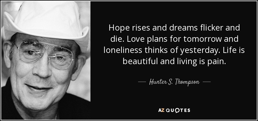 Hope rises and dreams flicker and die. Love plans for tomorrow and loneliness thinks of yesterday. Life is beautiful and living is pain. - Hunter S. Thompson