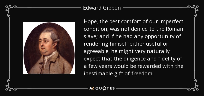 Hope, the best comfort of our imperfect condition, was not denied to the Roman slave; and if he had any opportunity of rendering himself either useful or agreeable, he might very naturally expect that the diligence and fidelity of a few years would be rewarded with the inestimable gift of freedom. - Edward Gibbon