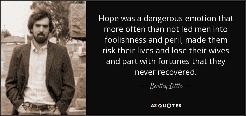 Hope was a dangerous emotion that more often than not led men into foolishness and peril, made them risk their lives and lose their wives and part with fortunes that they never recovered. - Bentley Little