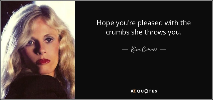 Hope you're pleased with the crumbs she throws you. - Kim Carnes