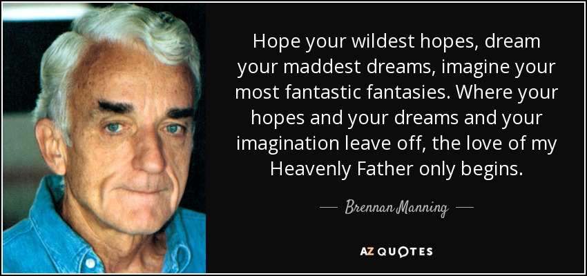 Hope your wildest hopes, dream your maddest dreams, imagine your most fantastic fantasies. Where your hopes and your dreams and your imagination leave off, the love of my Heavenly Father only begins. - Brennan Manning