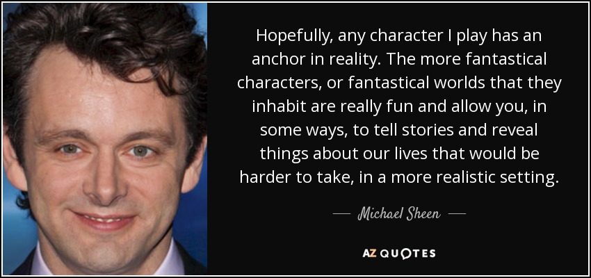 Hopefully, any character I play has an anchor in reality. The more fantastical characters, or fantastical worlds that they inhabit are really fun and allow you, in some ways, to tell stories and reveal things about our lives that would be harder to take, in a more realistic setting. - Michael Sheen
