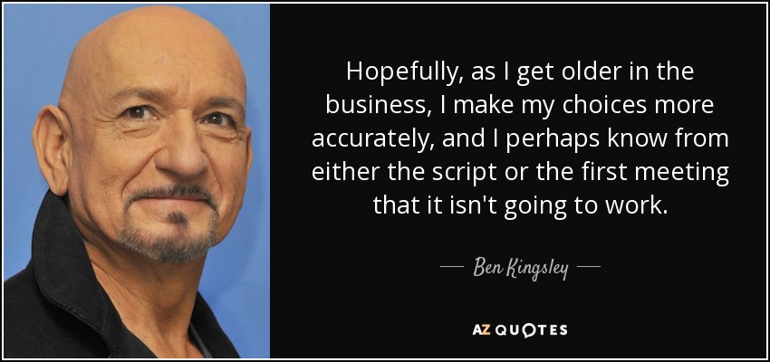 Hopefully, as I get older in the business, I make my choices more accurately, and I perhaps know from either the script or the first meeting that it isn't going to work. - Ben Kingsley