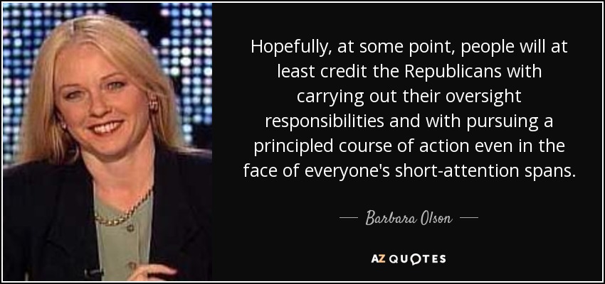 Hopefully, at some point, people will at least credit the Republicans with carrying out their oversight responsibilities and with pursuing a principled course of action even in the face of everyone's short-attention spans. - Barbara Olson