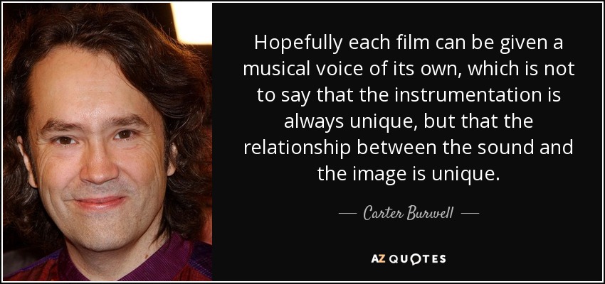 Hopefully each film can be given a musical voice of its own, which is not to say that the instrumentation is always unique, but that the relationship between the sound and the image is unique. - Carter Burwell