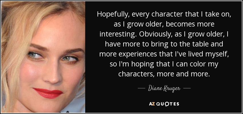 Hopefully, every character that I take on, as I grow older, becomes more interesting. Obviously, as I grow older, I have more to bring to the table and more experiences that I've lived myself, so I'm hoping that I can color my characters, more and more. - Diane Kruger