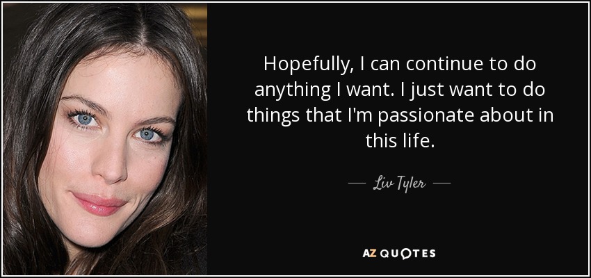 Hopefully, I can continue to do anything I want. I just want to do things that I'm passionate about in this life. - Liv Tyler