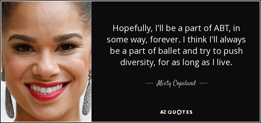 Hopefully, I'll be a part of ABT, in some way, forever. I think I'll always be a part of ballet and try to push diversity, for as long as I live. - Misty Copeland