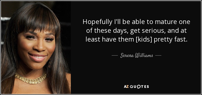 Hopefully I'll be able to mature one of these days, get serious, and at least have them [kids] pretty fast. - Serena Williams