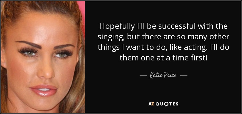 Hopefully I'll be successful with the singing, but there are so many other things I want to do, like acting. I'll do them one at a time first! - Katie Price