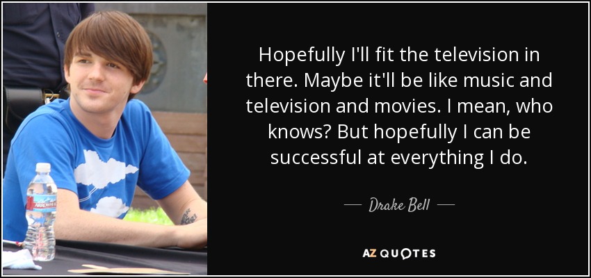 Hopefully I'll fit the television in there. Maybe it'll be like music and television and movies. I mean, who knows? But hopefully I can be successful at everything I do. - Drake Bell
