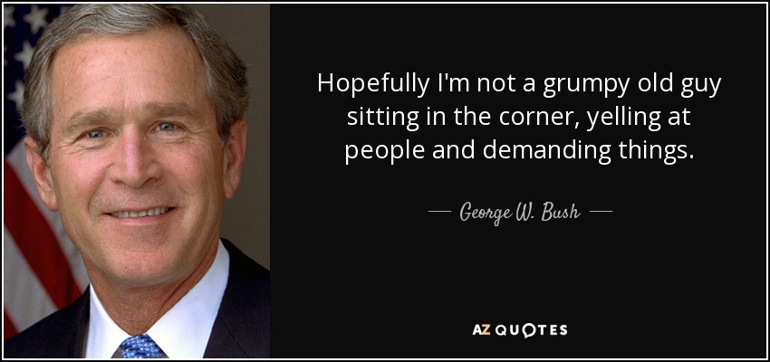 Hopefully I'm not a grumpy old guy sitting in the corner, yelling at people and demanding things. - George W. Bush