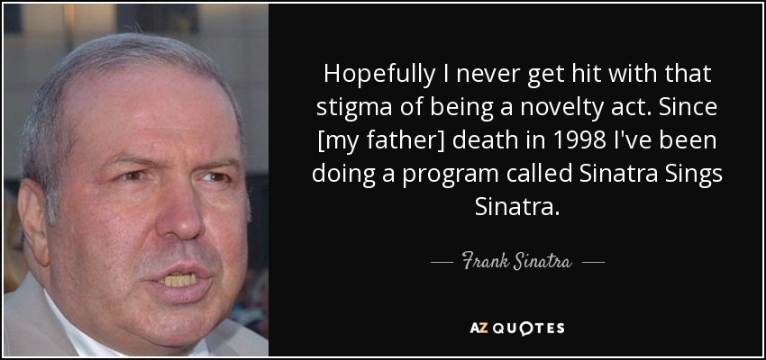 Hopefully I never get hit with that stigma of being a novelty act. Since [my father] death in 1998 I've been doing a program called Sinatra Sings Sinatra. - Frank Sinatra, Jr.