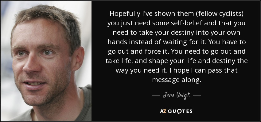 Hopefully I've shown them (fellow cyclists) you just need some self-belief and that you need to take your destiny into your own hands instead of waiting for it. You have to go out and force it. You need to go out and take life, and shape your life and destiny the way you need it. I hope I can pass that message along. - Jens Voigt