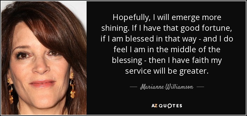 Hopefully, I will emerge more shining. If I have that good fortune, if I am blessed in that way - and I do feel I am in the middle of the blessing - then I have faith my service will be greater. - Marianne Williamson