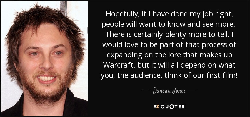 Hopefully, if I have done my job right, people will want to know and see more! There is certainly plenty more to tell. I would love to be part of that process of expanding on the lore that makes up Warcraft, but it will all depend on what you, the audience, think of our first film! - Duncan Jones