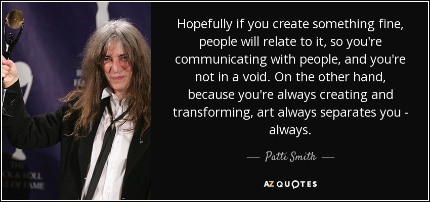 Hopefully if you create something fine, people will relate to it, so you're communicating with people, and you're not in a void. On the other hand, because you're always creating and transforming, art always separates you - always. - Patti Smith