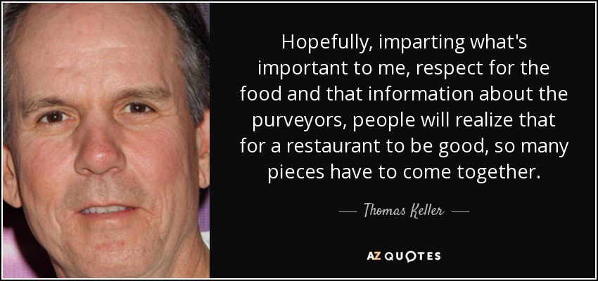 Hopefully, imparting what's important to me, respect for the food and that information about the purveyors, people will realize that for a restaurant to be good, so many pieces have to come together. - Thomas Keller