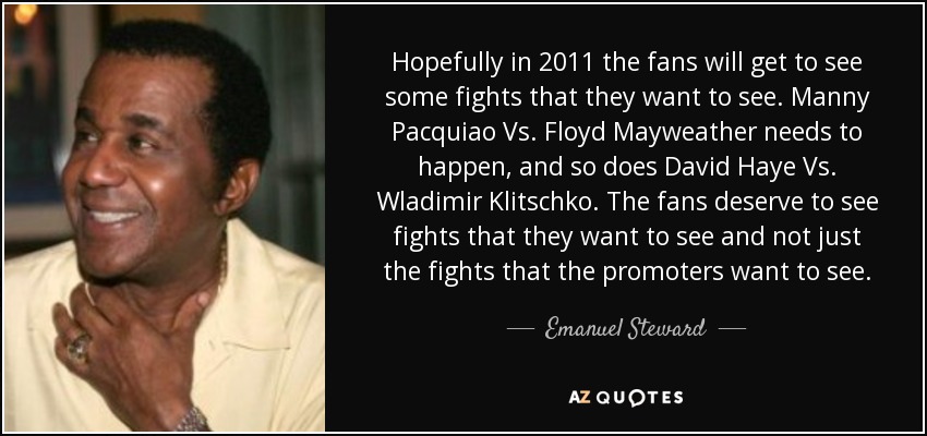 Hopefully in 2011 the fans will get to see some fights that they want to see. Manny Pacquiao Vs. Floyd Mayweather needs to happen, and so does David Haye Vs. Wladimir Klitschko. The fans deserve to see fights that they want to see and not just the fights that the promoters want to see. - Emanuel Steward