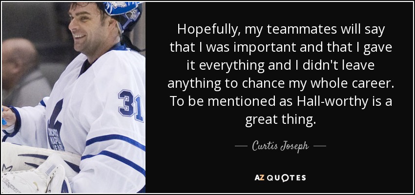 Hopefully, my teammates will say that I was important and that I gave it everything and I didn't leave anything to chance my whole career. To be mentioned as Hall-worthy is a great thing. - Curtis Joseph